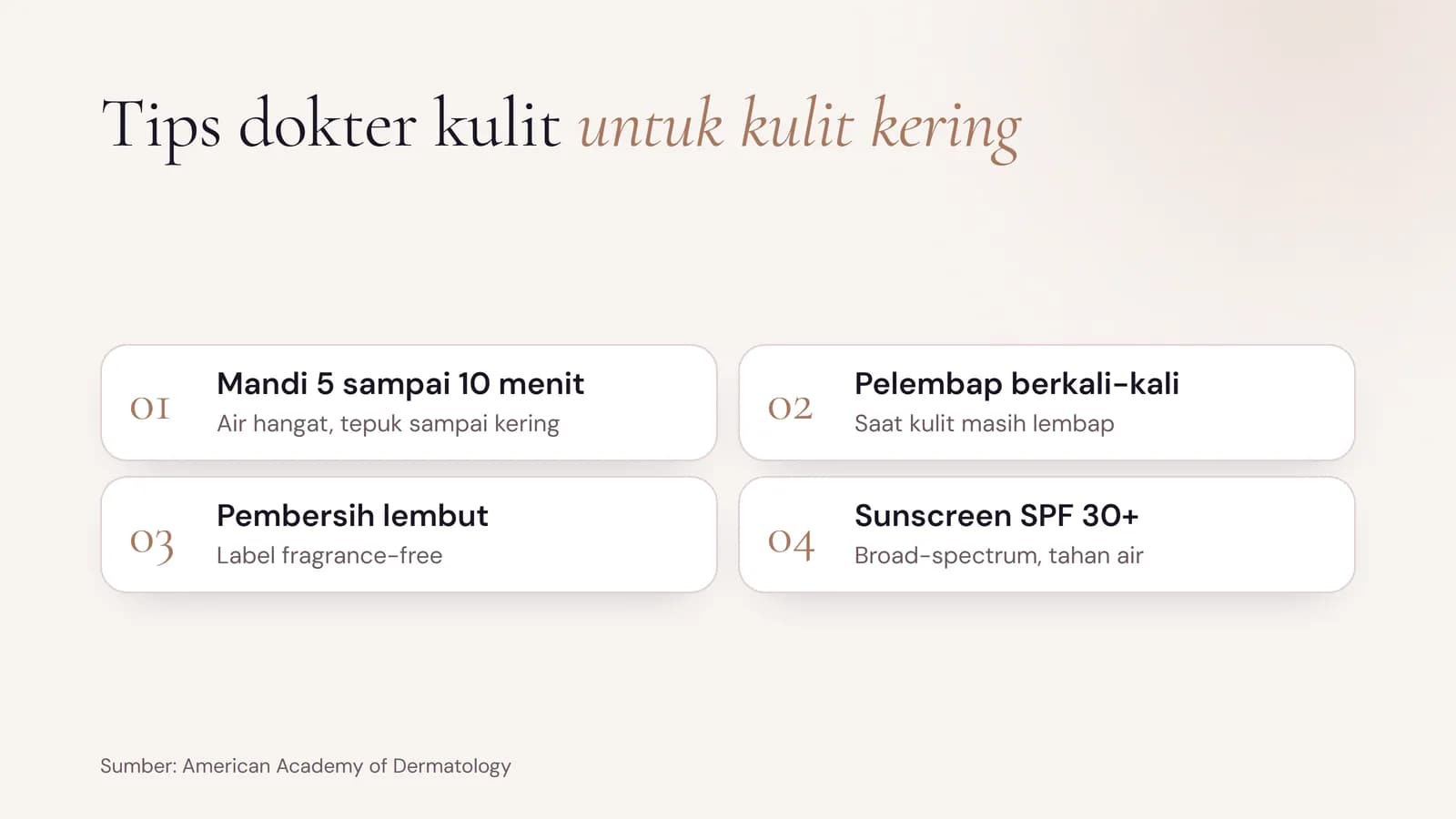 AAD dermatologists' tips for dry skin: limit showers to 5 to 10 minutes with warm water, apply moisturiser several times a day while skin is damp, use a gentle fragrance-free cleanser, and wear SPF 30+ sunscreen